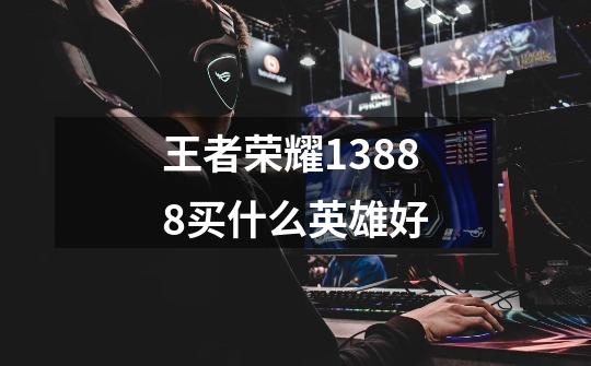 王者荣耀13888买什么英雄好-第1张-游戏信息-龙启网