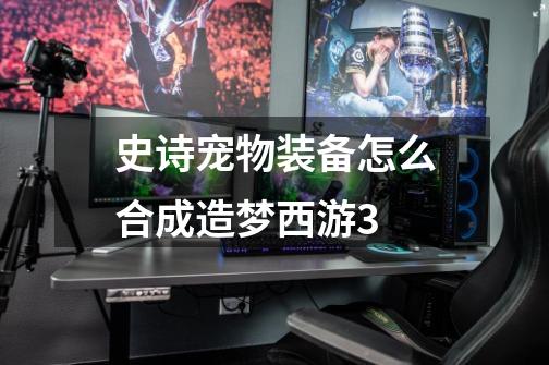 史诗宠物装备怎么合成造梦西游3-第1张-游戏信息-龙启网