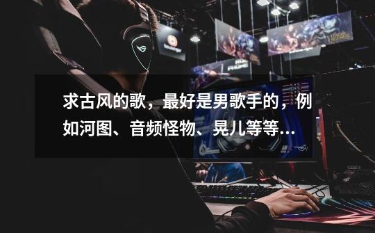求古风的歌,最好是男歌手的,例如河图、音频怪物、晃儿等等,谢谢各位大神啦!(有歌词的话也请带上)-第1张-游戏信息-龙启网