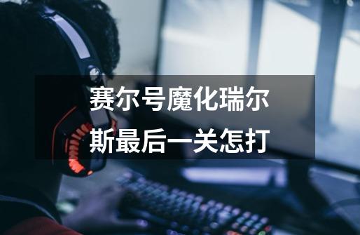 赛尔号魔化瑞尔斯最后一关怎打-第1张-游戏信息-龙启网
