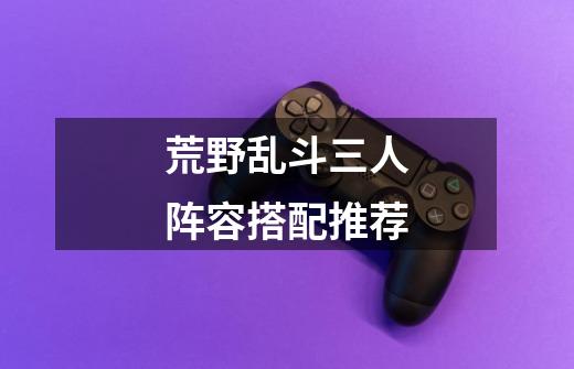 荒野乱斗三人阵容搭配推荐-第1张-游戏信息-龙启网