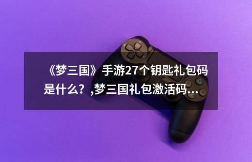 《梦三国》手游27个钥匙礼包码是什么?,梦三国礼包激活码最新-第1张-游戏信息-龙启网