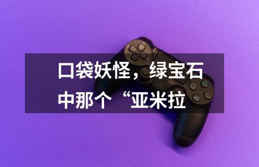 口袋妖怪,绿宝石中那个“亚米拉-第1张-游戏信息-龙启网
