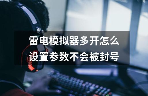 雷电模拟器多开怎么设置参数不会被封号-第1张-游戏信息-龙启网