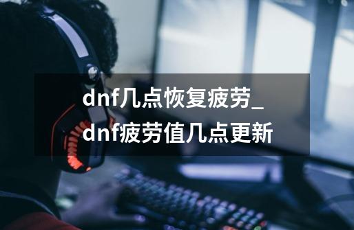 dnf几点恢复疲劳_dnf疲劳值几点更新-第1张-游戏信息-龙启网