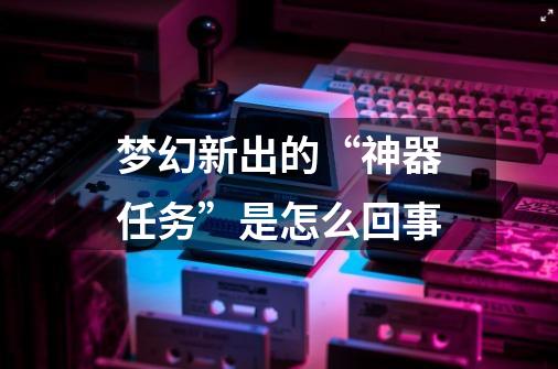 梦幻新出的“神器任务”是怎么回事-第1张-游戏信息-龙启网