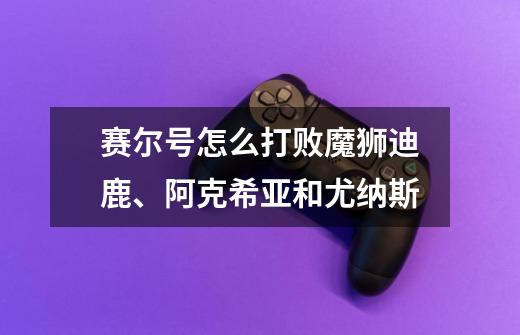 赛尔号怎么打败魔狮迪鹿、阿克希亚和尤纳斯-第1张-游戏信息-龙启网