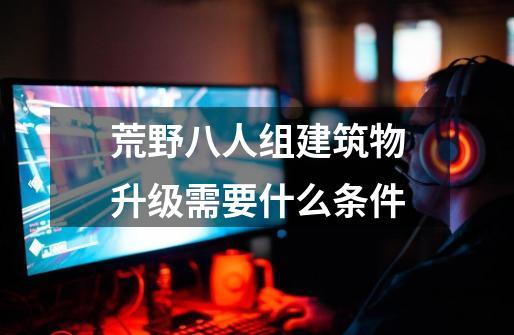 荒野八人组建筑物升级需要什么条件-第1张-游戏信息-龙启网