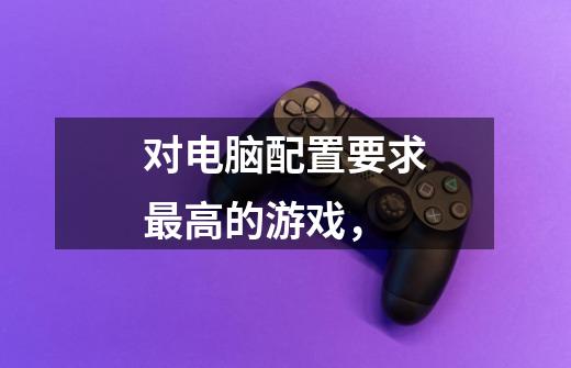对电脑配置要求最高的游戏，-第1张-游戏信息-龙启网