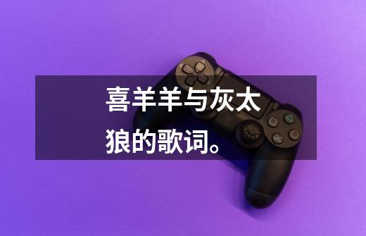喜羊羊与灰太狼的歌词。-第1张-游戏信息-龙启网
