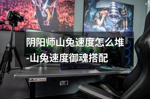 阴阳师山兔速度怎么堆-山兔速度御魂搭配-第1张-游戏信息-龙启网