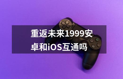 重返未来1999安卓和iOS互通吗-第1张-游戏信息-龙启网