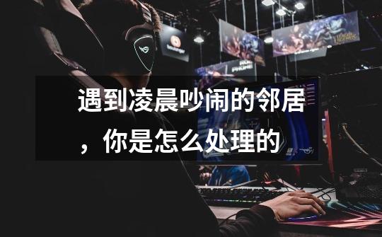 遇到凌晨吵闹的邻居,你是怎么处理的-第1张-游戏信息-龙启网