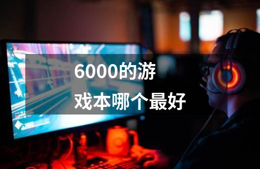 6000的游戏本哪个最好-第1张-游戏信息-龙启网