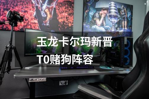 玉龙卡尔玛新晋T0赌狗阵容-第1张-游戏信息-龙启网