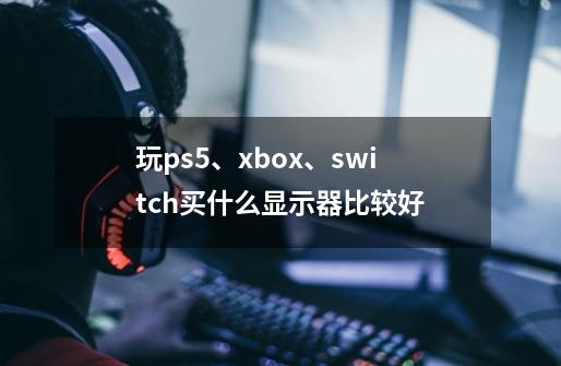 玩ps5、xbox、switch买什么显示器比较好-第1张-游戏信息-龙启网