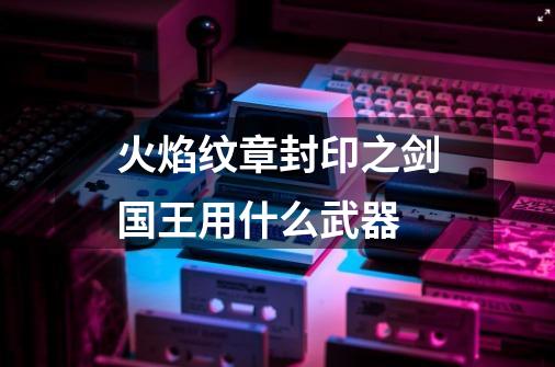 火焰纹章封印之剑国王用什么武器-第1张-游戏信息-龙启网