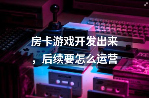 房卡游戏开发出来,后续要怎么运营-第1张-游戏信息-龙启网