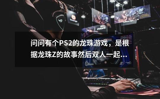 问问有个PS2的龙珠游戏，是根据龙珠Z的故事然后双人一起闯关的。。有谁知道-第1张-游戏信息-龙启网