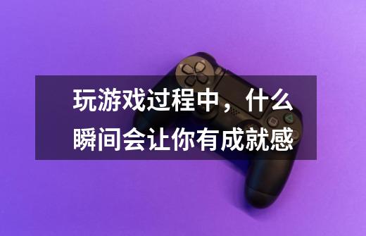 玩游戏过程中,什么瞬间会让你有成就感-第1张-游戏信息-龙启网