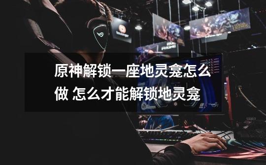 原神解锁一座地灵龛怎么做 怎么才能解锁地灵龛-第1张-游戏信息-龙启网