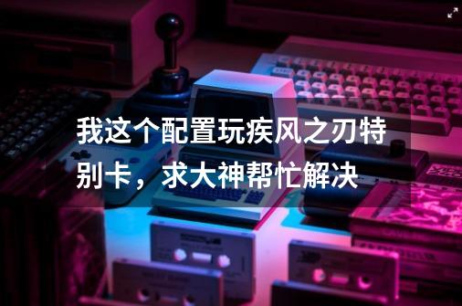 我这个配置玩疾风之刃特别卡，求大神帮忙解决-第1张-游戏信息-龙启网