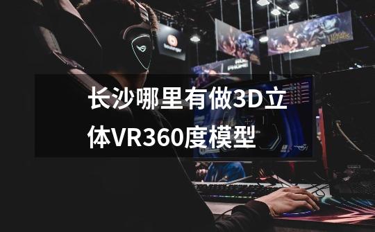 长沙哪里有做3D立体VR360度模型-第1张-游戏信息-龙启网