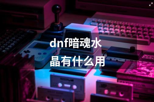 dnf暗魂水晶有什么用-第1张-游戏信息-龙启网