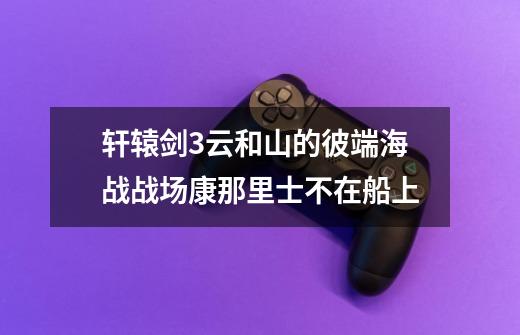 轩辕剑3云和山的彼端海战战场康那里士不在船上-第1张-游戏信息-龙启网