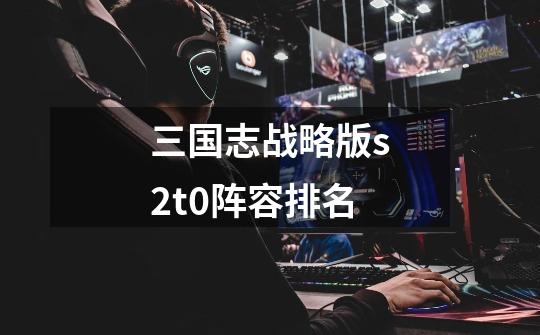 三国志战略版s2t0阵容排名-第1张-游戏信息-龙启网