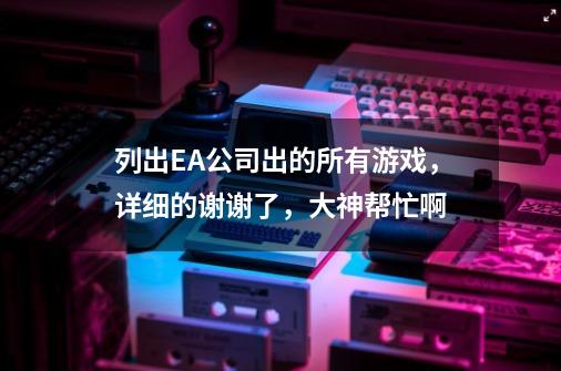 列出EA公司出的所有游戏,详细的谢谢了,大神帮忙啊-第1张-游戏信息-龙启网
