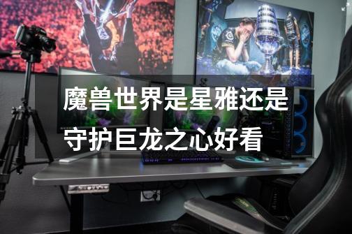 魔兽世界是星雅还是守护巨龙之心好看-第1张-游戏信息-龙启网