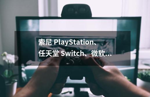 索尼 PlayStation、任天堂 Switch、微软 Xbox,御三家游戏机怎么选-第1张-游戏信息-龙启网