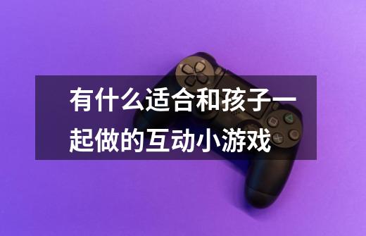 有什么适合和孩子一起做的互动小游戏-第1张-游戏信息-龙启网