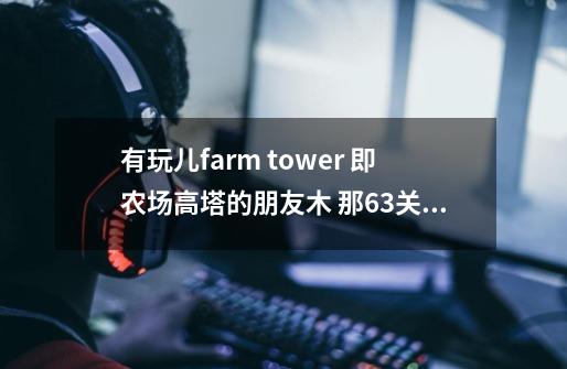 有玩儿farm tower 即农场高塔的朋友木 那63关怎么过啊 网上没找到攻略 谢谢-第1张-游戏信息-龙启网