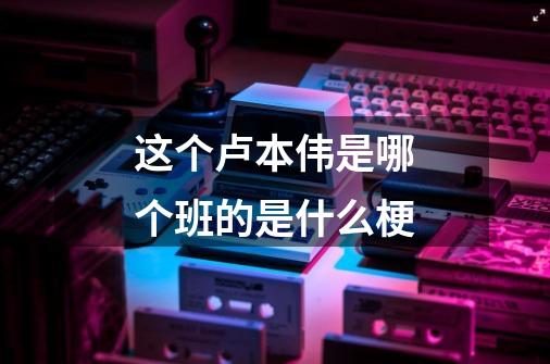 这个卢本伟是哪个班的是什么梗-第1张-游戏信息-龙启网