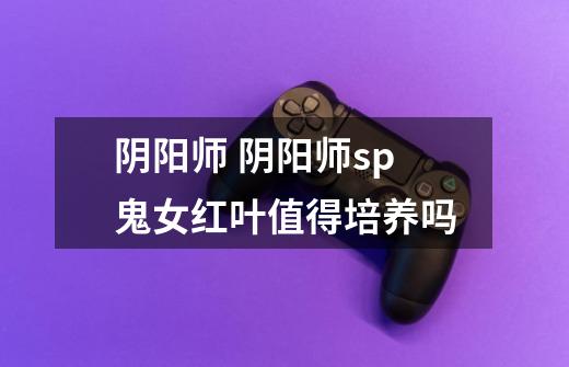 阴阳师 阴阳师sp鬼女红叶值得培养吗-第1张-游戏信息-龙启网