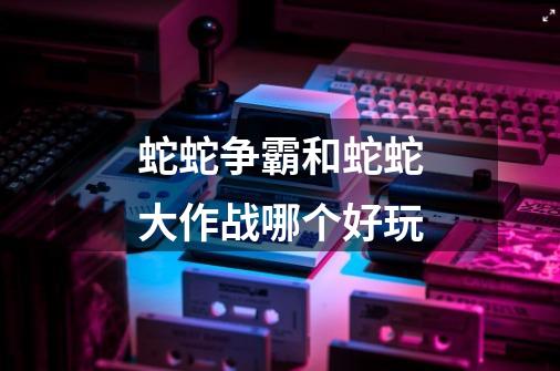 蛇蛇争霸和蛇蛇大作战哪个好玩-第1张-游戏信息-龙启网