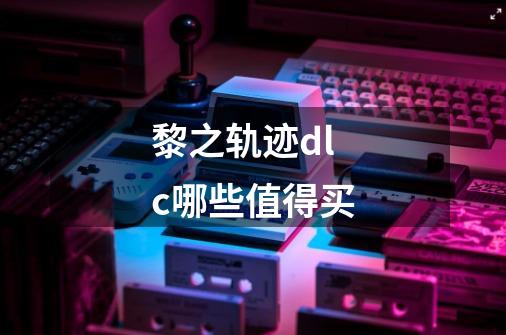 黎之轨迹dlc哪些值得买-第1张-游戏信息-龙启网