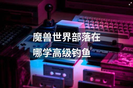 魔兽世界部落在哪学高级钓鱼-第1张-游戏信息-龙启网