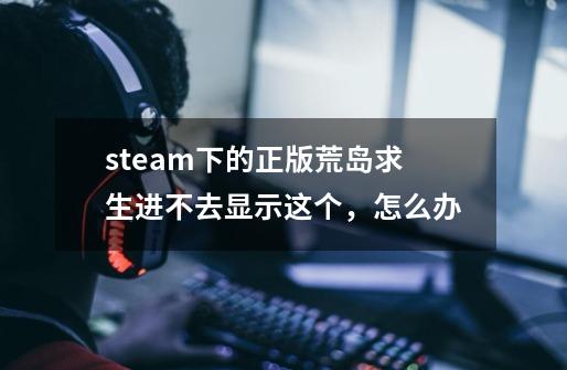 steam下的正版荒岛求生进不去显示这个，怎么办-第1张-游戏信息-龙启网