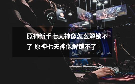 原神新手七天神像怎么解锁不了 原神七天神像解锁不了-第1张-游戏信息-龙启网