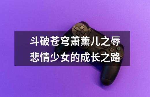 斗破苍穹萧薰儿之辱悲情少女的成长之路-第1张-游戏信息-龙启网