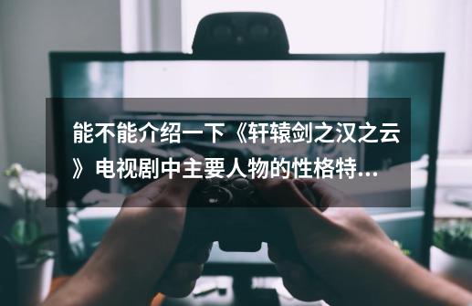 能不能介绍一下《轩辕剑之汉之云》电视剧中主要人物的性格特征-第1张-游戏信息-龙启网