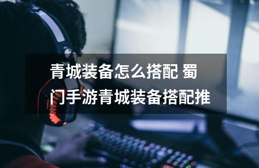 青城装备怎么搭配 蜀门手游青城装备搭配推-第1张-游戏信息-龙启网