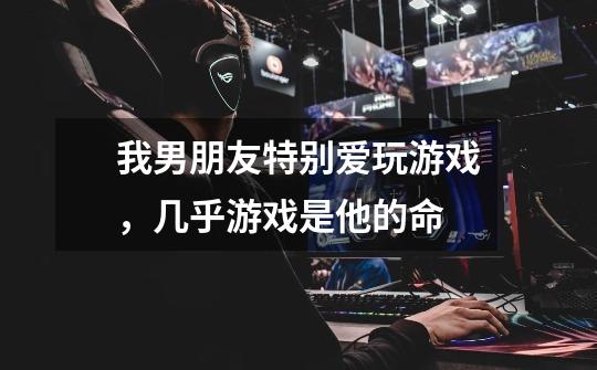 我男朋友特别爱玩游戏,几乎游戏是他的命-第1张-游戏信息-龙启网