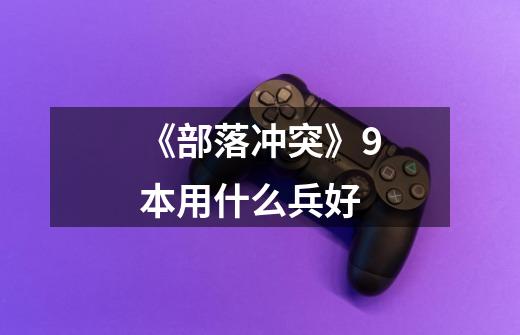《部落冲突》9本用什么兵好-第1张-游戏信息-龙启网