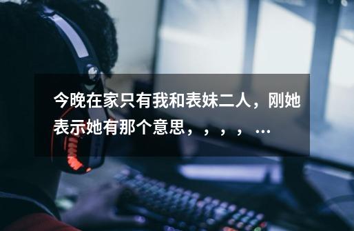 今晚在家只有我和表妹二人，刚她表示她有那个意思，，，， 我该怎么办-第1张-游戏信息-龙启网