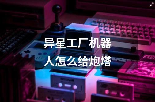 异星工厂机器人怎么给炮塔-第1张-游戏信息-龙启网