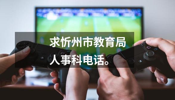 求忻州市教育局人事科电话。-第1张-游戏信息-龙启网